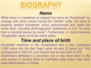 Name
While there is a tendency to misspell his name as "Aryabhatta" by
analogy with other names having the "bhatta" suffix, his name is
properly spelled Aryabhata: every astronomical text spells his
name thus, including Brahmagupta's references to him "in more
than a hundred places by name". Furthermore, in most instances
"Aryabhatta" does not fit the metre either.
Time and place of birth
Aryabhata mentions in the Aryabhatiya that it was composed
3,600 years into the Kali Yuga, when he was 23 years old. This
corresponds to 499 CE, and implies that he was born in 476.
Aryabhata's birthplace is uncertain, but it may have been in the
area known in ancient texts as Ashmaka India which may have
been Maharashtra or Dhaka.
 