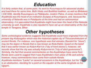 Education
It is fairly certain that, at some point, he went to Kusumapura for advanced studies
and lived there for some time. Both Hindu and Buddhist tradition, as well as Bhāskara
I (CE 629), identify Kusumapura as Pāṭaliputra, modern Patna. A verse mentions that
Aryabhata was the head of an institution (kulapa) at Kusumapura, and, because the
university of Nalanda was in Pataliputra at the time and had an astronomical
observatory, it is speculated that Aryabhata might have been the head of the Nalanda
university as well. Aryabhata is also reputed to have set up an observatory at the Sun
temple in Taregana, Bihar.
Other hypotheses
Some archeological evidence suggests that Aryabhata could have originated from the
present day Kodungallur which was the historical capital city of Thiruvanchikkulam of
ancient Kerala. For instance, one hypothesis was that aśmaka (Sanskrit for "stone")
may be the region in Kerala that is now known as Koṭuṅṅallūr, based on the belief
that it was earlier known as Koṭum-Kal-l-ūr ("city of hard stones"); however, old
records show that the city was actually Koṭum-kol-ūr ("city of strict governance").
Similarly, the fact that several commentaries on the Aryabhatiya have come from
Kerala were used to suggest that it was Aryabhata's main place of life and activity;
however, many commentaries have come from outside Kerala.
Aryabhata mentions "Lanka" on several occasions in the Aryabhatiya, but his "Lanka"
is an abstraction, standing for a point on the equator at the same longitude as his
Ujjayini.
 