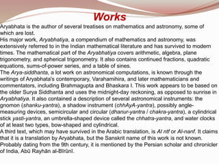 Works
Aryabhata is the author of several treatises on mathematics and astronomy, some of
which are lost.
His major work, Aryabhatiya, a compendium of mathematics and astronomy, was
extensively referred to in the Indian mathematical literature and has survived to modern
times. The mathematical part of the Aryabhatiya covers arithmetic, algebra, plane
trigonometry, and spherical trigonometry. It also contains continued fractions, quadratic
equations, sums-of-power series, and a table of sines.
The Arya-siddhanta, a lot work on astronomical computations, is known through the
writings of Aryabhata's contemporary, Varahamihira, and later mathematicians and
commentators, including Brahmagupta and Bhaskara I. This work appears to be based on
the older Surya Siddhanta and uses the midnight-day reckoning, as opposed to sunrise in
Aryabhatiya. It also contained a description of several astronomical instruments: the
gnomon (shanku-yantra), a shadow instrument (chhAyA-yantra), possibly angle-
measuring devices, semicircular and circular (dhanur-yantra / chakra-yantra), a cylindrical
stick yasti-yantra, an umbrella-shaped device called the chhatra-yantra, and water clocks
of at least two types, bow-shaped and cylindrical.
A third text, which may have survived in the Arabic translation, is Al ntf or Al-nanf. It claims
that it is a translation by Aryabhata, but the Sanskrit name of this work is not known.
Probably dating from the 9th century, it is mentioned by the Persian scholar and chronicler
of India, Abū Rayhān al-Bīrūnī.
 
