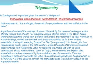 Trigonometry
In Ganitapada 6, Aryabhata gives the area of a triangle as
tribhujasya phalashariram samadalakoti bhujardhasamvargah
that translates to: "for a triangle, the result of a perpendicular with the half-side is the
area."
Aryabhata discussed the concept of sine in his work by the name of ardha-jya, which
literally means "half-chord". For simplicity, people started calling it jya. When Arabic
writers translated his works from Sanskrit into Arabic, they referred it as jiba. However, in
Arabic writings, vowels are omitted, and it was abbreviated as jb. Later writers
substituted it with jaib, meaning "pocket" or "fold (in a garment)". (In Arabic, jiba is a
meaningless word.) Later in the 12th century, when Gherardo of Cremona translated
these writings from Arabic into Latin, he replaced the Arabic jaib with its Latin
counterpart, sinus, which means "cove" or "bay"; thence comes the English sine.
Alphabetic code has been used by him to define a set of increments. If we use
Aryabhata's table and calculate the value of sin(30) (corresponding to hasjha) which is
1719/3438 = 0.5; the value is correct. His alphabetic code is commonly known as the
Aryabhata cipher.
 
