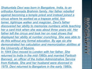 Shakuntala Devi was born in Bangalore, India, to an
orthodox Kannada Brahmin family. Her father rebelled
against becoming a temple priest and instead joined a
circus where he worked as a trapeze artist, lion
tamer, tightrope walker and magician. Devi's father
discovered her ability to memorize numbers while teaching
her a card trick when she was about three years old. Her
father left the circus and took her on road shows that
displayed her ability at number crunching. She was able to
do this without any formal education. By age six she
demonstrated her calculation and memorization abilities at
the University of Mysore.
In 1944 Devi moved to London with her father. She
returned to India in the mid-1960s and married Paritosh
Bannerji, an officer of the Indian Administrative Service
from Kolkata. She and her husband were divorced in
1979. Devi returned to Bangalore in the early 1980s.
 