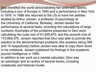 Devi travelled the world demonstrating her arithmetic talents,
including a tour of Europe in 1950 and a performance in New York
in 1976. In 1988 she returned to the US to have her abilities
studied by Arthur Jensen, a professor of psychology at
the University of California, Berkeley. Jensen tested her
performance at several tasks, including the calculations of large
numbers; Examples of the problems presented to Devi were
calculating the cube root of 61,629,875, and the seventh root of
170,859,375. Jensen reported that Devi was able to provide the
solution to the aforementioned problems (the answers being 395
and 15 respectively) before Jensen was able to copy them down
in his notebook. Jensen published his findings in the academic
journal Intelligence in 1990.
In addition to her work as a mental calculator, Devi was
an astrologer and an author of several books, including
cookbooks and fictional novels.
 