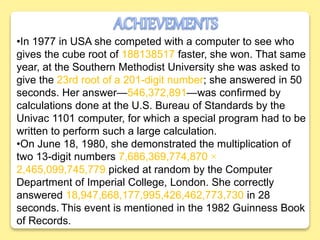 •In 1977 in USA she competed with a computer to see who
gives the cube root of 188138517 faster, she won. That same
year, at the Southern Methodist University she was asked to
give the 23rd root of a 201-digit number; she answered in 50
seconds. Her answer—546,372,891—was confirmed by
calculations done at the U.S. Bureau of Standards by the
Univac 1101 computer, for which a special program had to be
written to perform such a large calculation.
•On June 18, 1980, she demonstrated the multiplication of
two 13-digit numbers 7,686,369,774,870 ×
2,465,099,745,779 picked at random by the Computer
Department of Imperial College, London. She correctly
answered 18,947,668,177,995,426,462,773,730 in 28
seconds. This event is mentioned in the 1982 Guinness Book
of Records.
 