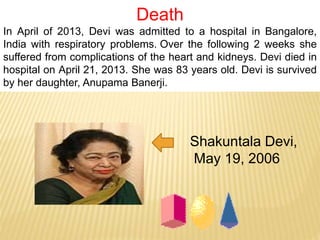 Death
In April of 2013, Devi was admitted to a hospital in Bangalore,
India with respiratory problems. Over the following 2 weeks she
suffered from complications of the heart and kidneys. Devi died in
hospital on April 21, 2013. She was 83 years old. Devi is survived
by her daughter, Anupama Banerji.
Shakuntala Devi,
May 19, 2006
 
