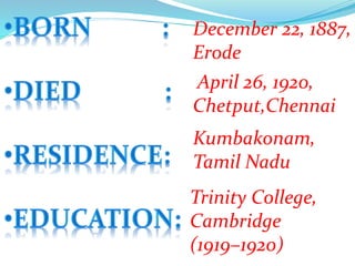 December 22, 1887,
Erode
April 26, 1920,
Chetput,Chennai
Trinity College,
Cambridge
(1919–1920)
Kumbakonam,
Tamil Nadu
 