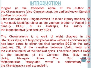 Pingala (is the traditional name of the author of
the Chandaḥśāstra (also Chandaḥsūtra), the earliest known Sanskrit
treatise on prosody.
Little is known about Piṅgala himself. In Indian literary tradition, he
is variously identified either as the younger brother of Pāṇini (4th
century BCE), or as Patañjali, the author of
the Mahabhashya (2nd century BCE).
The Chandaḥśāstra is a work of eight chapters in the
late Sūtra style, not fully comprehensible without a commentary. It
has been dated to either the final centuries BCE or the early
centuries CE, at the transition between Vedic meter and
the classical meter of the Sanskrit epics. This would place it close
to the beginning of the Common Era, likely post-
dating Mauryan times. The 10th century
mathematician Halayudha wrote a commentary on
the Chandaḥśāstra and expanded it.
 