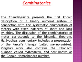 Combinatorics
The Chandaḥśāstra presents the first known
description of a binary numeral system in
connection with the systematic enumeration of
meters with fixed patterns of short and long
syllables. The discussion of the combinatorics of
meter corresponds to the binomial theorem.
Halāyudha's commentary includes a presentation
of the Pascal's triangle (called meruprastāra).
Pingala's work also contains the Fibonacci
number, called mātrāmeru, and now known as
the Gopala–Hemachandra number.
 