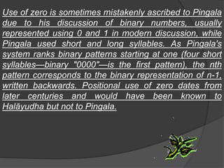 Use of zero is sometimes mistakenly ascribed to Pingala
due to his discussion of binary numbers, usually
represented using 0 and 1 in modern discussion, while
Pingala used short and long syllables. As Pingala's
system ranks binary patterns starting at one (four short
syllables—binary "0000"—is the first pattern), the nth
pattern corresponds to the binary representation of n-1,
written backwards. Positional use of zero dates from
later centuries and would have been known to
Halāyudha but not to Pingala.
 