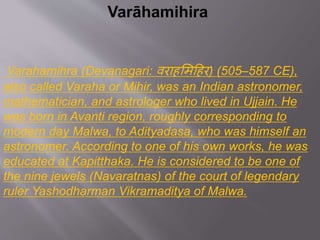 Varāhamihira
Varahamihra (Devanagari: वराहमिहहर) (505–587 CE),
also called Varaha or Mihir, was an Indian astronomer,
mathematician, and astrologer who lived in Ujjain. He
was born in Avanti region, roughly corresponding to
modern day Malwa, to Adityadasa, who was himself an
astronomer. According to one of his own works, he was
educated at Kapitthaka. He is considered to be one of
the nine jewels (Navaratnas) of the court of legendary
ruler Yashodharman Vikramaditya of Malwa.
 