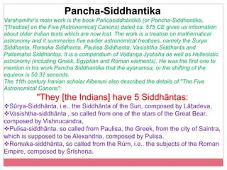 Pancha-Siddhantika
Varahamihir's main work is the book Pañcasiddhāntikā (or Pancha-Siddhantika,
"[Treatise] on the Five [Astronomical] Canons) dated ca. 575 CE gives us information
about older Indian texts which are now lost. The work is a treatise on mathematical
astronomy and it summaries five earlier astronomical treatises, namely the Surya
Siddhanta, Romaka Siddhanta, Paulisa Siddhanta, Vasishtha Siddhanta and
Paitamaha Siddhantas. It is a compendium of Vedanga Jyotisha as well as Hellenistic
astronomy (including Greek, Egyptian and Roman elements). He was the first one to
mention in his work Pancha Siddhantika that the ayanamsa, or the shifting of the
equinox is 50.32 seconds.
The 11th century Iranian scholar Alberuni also described the details of "The Five
Astronomical Canons":
"They [the Indians] have 5 Siddhāntas:
Sūrya-Siddhānta, i.e.. the Siddhānta of the Sun, composed by Lāṭadeva,
Vasishtha-siddhānta , so called from one of the stars of the Great Bear,
composed by Vishnucandra,
Pulisa-siddhānta, so called from Paulisa, the Greek, from the city of Saintra,
which is supposed to be Alexandria, composed by Pulisa.
Romaka-siddhānta, so called from the Rūm, i.e.. the subjects of the Roman
Empire, composed by Śrīsheṇa.
 
