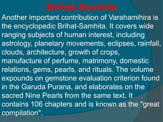 Brihat-Samhita
Another important contribution of Varahamihira is
the encyclopedic Brihat-Samhita. It covers wide
ranging subjects of human interest, including
astrology, planetary movements, eclipses, rainfall,
clouds, architecture, growth of crops,
manufacture of perfume, matrimony, domestic
relations, gems, pearls, and rituals. The volume
expounds on gemstone evaluation criterion found
in the Garuda Purana, and elaborates on the
sacred Nine Pearls from the same text. It
contains 106 chapters and is known as the "great
compilation".
 
