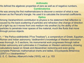 Arithmetic
He defined the algebraic properties of zero as well as of negative numbers.
Combinatorics
He was among the first mathematicians to discover a version of what is now
known as the Pascal's triangle. He used it to calculate the binomial coefficients.
Optics
Among Varahamihira's contribution to physics is his statement that reflection is
caused by the back-scattering of particles and refraction (the change of direction
of a light ray as it moves from one medium into another) by the ability of the
particles to penetrate inner spaces of the material, much like fluids that move
through porous objects.
1. ^ "the Pañca-siddhāntikā ("Five Treatises"), a compendium of Greek, Egyptian,
Roman and Indian astronomy. Varāhamihir's knowledge of Western astronomy
was thorough. In 5 sections, his monumental work progresses through native
Indian astronomy and culminates in 2 treatises on Western astronomy, showing
calculations based on Greek and Alexandrian reckoning and even giving
complete Ptolemaic mathematical charts and tables. Encyclopedia Britannica
(2007) s.v.Varahamihira ^
2. E. C. Sachau, Alberuni's India (1910), vol. I, p. 153
 