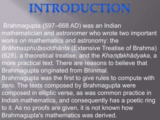 Brahmagupta (597–668 AD) was an Indian
mathematician and astronomer who wrote two important
works on mathematics and astronomy: the
Brāhmasphuṭasiddhānta (Extensive Treatise of Brahma)
(628), a theoretical treatise, and the Khaṇḍakhādyaka, a
more practical text. There are reasons to believe that
Brahmagupta originated from Bhinmal.
Brahmagupta was the first to give rules to compute with
zero. The texts composed by Brahmagupta were
composed in elliptic verse, as was common practice in
Indian mathematics, and consequently has a poetic ring
to it. As no proofs are given, it is not known how
Brahmagupta's mathematics was derived.
 
