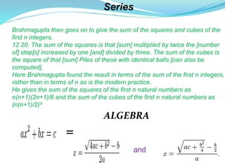 Series
Brahmagupta then goes on to give the sum of the squares and cubes of the
first n integers.
12.20. The sum of the squares is that [sum] multiplied by twice the [number
of] step[s] increased by one [and] divided by three. The sum of the cubes is
the square of that [sum] Piles of these with identical balls [can also be
computed].
Here Brahmagupta found the result in terms of the sum of the first n integers,
rather than in terms of n as is the modern practice.
He gives the sum of the squares of the first n natural numbers as
n(n+1)(2n+1)/6 and the sum of the cubes of the first n natural numbers as
(n(n+1)/2)².
ALGEBRA
=
and
 