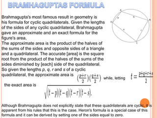 Brahmagupta's most famous result in geometry is
his formula for cyclic quadrilaterals. Given the lengths
of the sides of any cyclic quadrilateral, Brahmagupta
gave an approximate and an exact formula for the
figure's area,
The approximate area is the product of the halves of
the sums of the sides and opposite sides of a triangle
and a quadrilateral. The accurate [area] is the square
root from the product of the halves of the sums of the
sides diminished by [each] side of the quadrilateral.
So given the lengths p, q, r and s of a cyclic
quadrilateral, the approximate area is
while, letting
the exact area is
Although Brahmagupta does not explicitly state that these quadrilaterals are cyclic, it is
apparent from his rules that this is the case. Heron's formula is a special case of this
formula and it can be derived by setting one of the sides equal to zero.
 