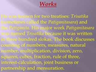Works
He was known for two treatises: Trisatika
(sometimes called the Patiganitasara) and
the Patiganita. His major work Patiganitasara
was named Trisatika because it was written
in three hundred slokas. The book discusses
counting of numbers, measures, natural
number, multiplication, division, zero,
squares, cubes, fraction, rule of three,
interest-calculation, joint business or
partnership and mensuration.
 