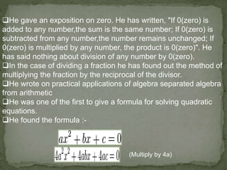 He gave an exposition on zero. He has written, "If 0(zero) is
added to any number,the sum is the same number; If 0(zero) is
subtracted from any number,the number remains unchanged; If
0(zero) is multiplied by any number, the product is 0(zero)". He
has said nothing about division of any number by 0(zero).
In the case of dividing a fraction he has found out the method of
multiplying the fraction by the reciprocal of the divisor.
He wrote on practical applications of algebra separated algebra
from arithmetic
He was one of the first to give a formula for solving quadratic
equations.
He found the formula :-
(Multiply by 4a)
 