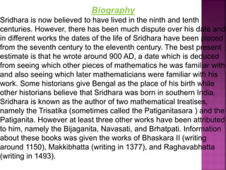Biography
Sridhara is now believed to have lived in the ninth and tenth
centuries. However, there has been much dispute over his date and
in different works the dates of the life of Sridhara have been placed
from the seventh century to the eleventh century. The best present
estimate is that he wrote around 900 AD, a date which is deduced
from seeing which other pieces of mathematics he was familiar with
and also seeing which later mathematicians were familiar with his
work. Some historians give Bengal as the place of his birth while
other historians believe that Sridhara was born in southern India.
Sridhara is known as the author of two mathematical treatises,
namely the Trisatika (sometimes called the Patiganitasara ) and the
Patiganita. However at least three other works have been attributed
to him, namely the Bijaganita, Navasati, and Brhatpati. Information
about these books was given the works of Bhaskara II (writing
around 1150), Makkibhatta (writing in 1377), and Raghavabhatta
(writing in 1493).
 