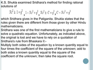 K.S. Shukla examined Sridhara's method for finding rational
solutions of
, ,,
which Sridhara gives in the Patiganita. Shukla states that the
rules given there are different from those given by other Hindu
mathematicians.
Sridhara was one of the first mathematicians to give a rule to
solve a quadratic equation. Unfortunately, as indicated above,
the original is lost and we have to rely on a quotation of
Sridhara's rule from Bhaskara II:-
Multiply both sides of the equation by a known quantity equal to
four times the coefficient of the square of the unknown; add to
both sides a known quantity equal to the square of the
coefficient of the unknown; then take the square root.
 