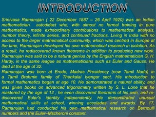 Srinivasa Ramanujan ( 22 December 1887 – 26 April 1920) was an Indian
mathematician autodidact who, with almost no formal training in pure
mathematics, made extraordinary contributions to mathematical analysis,
number theory, infinite series, and continued fractions. Living in India with no
access to the larger mathematical community, which was centred in Europe at
the time, Ramanujan developed his own mathematical research in isolation. As
a result, he rediscovered known theorems in addition to producing new work.
Ramanujan was said to be a natural genius by the English mathematician G. H.
Hardy, in the same league as mathematicians such as Euler and Gauss. He
died at the age of 32.
Ramanujan was born at Erode, Madras Presidency (now Tamil Nadu) in
a Tamil Brahmin family of Thenkalai Iyengar sect. His introduction to
formal mathematics began at age 10. He demonstrated a natural ability, and
was given books on advanced trigonometry written by S. L. Lone that he
mastered by the age of 12 ; he even discovered theorems of his own, and re-
discovered Euler's identity independently. He demonstrated unusual
mathematical skills at school, winning accolades and awards. By 17,
Ramanujan had conducted his own mathematical research on Bernoulli
numbers and the Euler–Mscheroni constant.
 