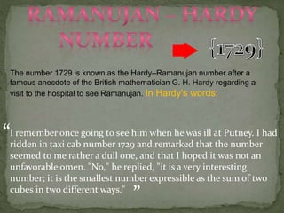 The number 1729 is known as the Hardy–Ramanujan number after a
famous anecdote of the British mathematician G. H. Hardy regarding a
visit to the hospital to see Ramanujan. In Hardy's words:
I remember once going to see him when he was ill at Putney. I had
ridden in taxi cab number 1729 and remarked that the number
seemed to me rather a dull one, and that I hoped it was not an
unfavorable omen. "No," he replied, "it is a very interesting
number; it is the smallest number expressible as the sum of two
cubes in two different ways."
“
”
 