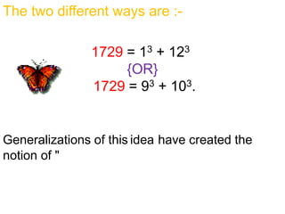 The two different ways are :-
1729 = 13 + 123
{OR}
1729 = 93 + 103.
Generalizations of this idea have created the
notion of "taxicab numbers". Coincidentally, 1729
is also a Carmichael number .
 