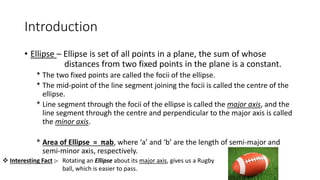 Introduction
• Ellipse – Ellipse is set of all points in a plane, the sum of whose
distances from two fixed points in the plane is a constant.
* The two fixed points are called the focii of the ellipse.
* The mid-point of the line segment joining the focii is called the centre of the
ellipse.
* Line segment through the focii of the ellipse is called the major axis, and the
line segment through the centre and perpendicular to the major axis is called
the minor axis.
* Area of Ellipse = πab, where ‘a’ and ‘b’ are the length of semi-major and
semi-minor axis, respectively.
 Interesting Fact :- Rotating an Ellipse about its major axis, gives us a Rugby
ball, which is easier to pass.
 