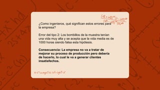 ¿Como ingenieros, qué significan estos errores para
la empresa?
Error del tipo 2: Los bombillos de la muestra tenían
una vida muy alta y se acepta que la vida media es de
1000 horas siendo falsa esta hipótesis.
Consecuencia: La empresa no va a tratar de
mejorar su proceso de producción pero debería
de hacerlo, lo cual le va a generar clientes
insatisfechos.
 