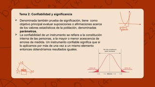 Tema 2: Confiabilidad y significancia
 Denominada también prueba de significación, tiene como
objetivo principal evaluar suposiciones o afirmaciones acerca
de los valores estadísticos de la población, denominadas
parámetros.
 La confiabilidad de un instrumento se refiere a la constitución
interna de las personas, a la mayor o menor acescencia de
errores de medida. Un instrumento confiable significa que si
lo aplicamos por más de una vez a un mismo elemento
entonces obtendríamos resultados iguales.
 