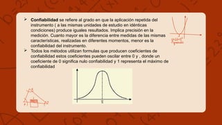  Confiabilidad se refiere al grado en que la aplicación repetida del
instrumento ( a las mismas unidades de estudio en idénticas
condiciones) produce iguales resultados. Implica precisión en la
medición. Cuanto mayor es la diferencia entre medidas de las mismas
características, realizadas en diferentes momentos, menor es la
confiabilidad del instrumento.
 Todos los métodos utilizan formulas que producen coeficientes de
confiabilidad estos coeficientes pueden oscilar entre 0 y , donde un
coeficiente de 0 significa nulo confiabilidad y 1 representa el máximo de
confiabilidad
 