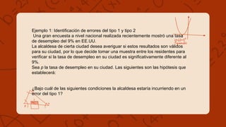 Ejemplo 1: Identificación de errores del tipo 1 y tipo 2
Una gran encuesta a nivel nacional realizada recientemente mostró una tasa
de desempleo del 9% en EE.UU.
La alcaldesa de cierta ciudad desea averiguar si estos resultados son válidos
para su ciudad, por lo que decide tomar una muestra entre los residentes para
verificar si la tasa de desempleo en su ciudad es significativamente diferente al
9%.
Sea p la tasa de desempleo en su ciudad. Las siguientes son las hipótesis que
establecerá:
¿Bajo cuál de las siguientes condiciones la alcaldesa estaría incurriendo en un
error del tipo 1?
 