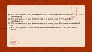 A) Ella concluye que la tasa de desempleo en la ciudad no es del 9% cuando en
realidad sí es.
B) Ella concluye que la tasa de desempleo en la ciudad no es del 9%, cuando en
realidad no es.
C) Ella concluye que la tasa de desempleo en la cuidad es del 9%, cuando en realidad sí
es.
D) Ella concluye que la tasade desempleo en la cuidad es del 9%, cuando en realidad
no es.
 