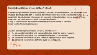 Ejemplo 2: Análisis de errores del tipo 1 y tipo 2
En el tecnológico desean abrir otra cafetería. Para ello se decide realizar una encuentra a una
muestra de estudiantes, con el objetivo de verificar si hay evidencia contundente de que la
proporción de estudiantes interesados en consumir en la cafetería es mayor que el 40%; en
dado caso, se considerará construir una nueva cafetería.
Sea p la proporción de estudiantes interesados en consumir en la cafetería.
Estas son las hipótesis planteadas:
¿Cuáles son las implicaciones de un tipo 2 en este caso?
a) No se considera construir una nueva cafetería a pesar de que se requiere.
b) No se considera construir una nueva cafetería pues no se requiere
c) Se considera construir una nueva cafetería a pesar de que no se requiere.
d) Se considera construir una cafetería pues así se requiere.
 
