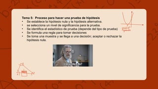 Tema 5: Proceso para hacer una prueba de hipótesis
• Se establece la hipótesis nula y la hipótesis alternativa.
• se selecciona un nivel de significancia para la prueba.
• Se identifica el estadístico de prueba (depende del tipo de prueba)
• Se formula una regla para tomar decisiones
• Se toma una muestra y se llega a una decisión; aceptar o rechazar la
hipótesis nula.
 