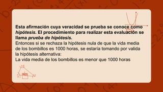 Esta afirmación cuya veracidad se prueba se conoce como
hipótesis. El procedimiento para realizar esta evaluación se
llama prueba de hipótesis.
Entonces si se rechaza la hipótesis nula de que la vida media
de los bombillos es 1000 horas, se estaría tomando por valida
la hipótesis alternativa:
La vida media de los bombillos es menor que 1000 horas
 