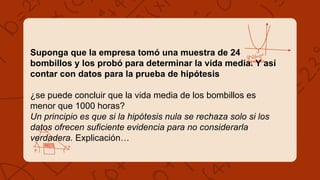 Suponga que la empresa tomó una muestra de 24
bombillos y los probó para determinar la vida media. Y así
contar con datos para la prueba de hipótesis
¿se puede concluir que la vida media de los bombillos es
menor que 1000 horas?
Un principio es que si la hipótesis nula se rechaza solo si los
datos ofrecen suficiente evidencia para no considerarla
verdadera. Explicación…
 
