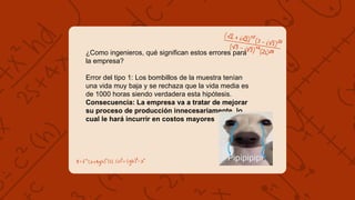 ¿Como ingenieros, qué significan estos errores para
la empresa?
Error del tipo 1: Los bombillos de la muestra tenían
una vida muy baja y se rechaza que la vida media es
de 1000 horas siendo verdadera esta hipótesis.
Consecuencia: La empresa va a tratar de mejorar
su proceso de producción innecesariamente, lo
cual le hará incurrir en costos mayores
 
