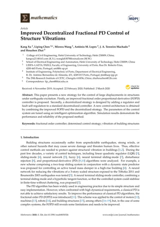 mathematics
Article
Improved Decentralized Fractional PD Control of
Structure Vibrations
Kang Xu 1, Liping Chen 2,∗, Minwu Wang 1, António M. Lopes 3, J. A. Tenreiro Machado 4
and Houzhen Zhai 5
1 College of Civil Engineering, Hefei University of Technology, Hefei 230009, China;
kangxu211@163.com (K.X.); wanglab307@foxmailcom (M.W.)
2 School of Electrical Engineering and Automation, Hefei University of Technology, Hefei 230009, China
3 UISPA–LAETA/INEGI, Faculty of Engineering, University of Porto, Rua Dr. Roberto Frias,
4200-465 Porto, Portugal; aml@fe.up.pt
4 Institute of Engineering, Polytechnic of Porto, Department of Electrical Engineering,
R. Dr. António Bernardino de Almeida, 431, 4249-015 Porto, Portugal; jtm@isep.ipp.pt
5 The 29th Research Institute of CETC, Chengdu 610036, China; zhaihouzhen@126.com
* Correspondence: lip_chen@hfut.edu.cn
Received: 6 November 2019; Accepted: 22 February 2020; Published: 2 March 2020
Abstract: This paper presents a new strategy for the control of large displacements in structures
under earthquake excitation. Firstly, an improved fractional order proportional-derivative (FOPD)
controller is proposed. Secondly, a decentralized strategy is designed by adding a regulator and
fault self-regulation to a standard decentralized controller. A new control architecture is obtained
by combining the improved FOPD and the decentralized strategy. The parameters of the control
system are tuned using an intelligent optimization algorithm. Simulation results demonstrate the
performance and reliability of the proposed method.
Keywords: fractional order controller; determined control strategy; vibration of building structures
1. Introduction
Building structures occasionally suffer from unpredictable earthquakes, strong winds, or
other natural hazards that may cause severe damage and threaten human lives. Thus, effective
control methods are needed to protect against structural vibration in buildings [1,2]. During the
past few decades, a variety of control techniques, including linear quadratic regulator (LQR) [3],
sliding-mode [4], neural network [5], fuzzy [6], neural terminal sliding-mode [7], disturbance
rejection [8], and proportional-derivative (PD) [9,10] algorithms were analyzed. For example, a
new scheme comprising a two-loop sliding system in conjunction with a dynamic state predictor
was proposed for controlling an active tuned mass damper in a high-rise building [4]. A neural
network for reducing the vibrations of a 3-story scaled structure exposed to the T¯ohoku 2011 and
Boumerdès 2003 earthquakes was tested [5]. A neural terminal sliding-mode controller, combining a
terminal sliding-mode and a hyperbolic tangent function, so that the controlled system could stabilize
in ﬁnite-time without chattering, was proposed [7].
The PD algorithm has been widely used in engineering practice due to its simple structure and
easy implementation. However, when confronted with high dynamical requirements, a classical PD is
not able to achieve satisfactory results. To improve the performance of classical PD algorithms, the
fractional order PD (FOPD) was introduced [11]. This scheme was applied to the control of motors [12],
machines [13], robots [14], and building structures [15], among others [16–19], but, in the case of some
complex systems, the FOPD still reveals some limitations and needs to be improved.
Mathematics 2020, 8, 326; doi:10.3390/math8030326 www.mdpi.com/journal/mathematics
 