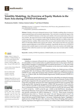 mathematics
Article
Volatility Modeling: An Overview of Equity Markets in the
Euro Area during COVID-19 Pandemic
Pierdomenico Duttilo *, Stefano Antonio Gattone and Tonio Di Battista


Citation: Duttilo, P.; Gattone, S.A.;
Di Battista, T. Volatility Modeling: An
Overview of Equity Markets in the
Euro Area during COVID-19
Pandemic. Mathematics 2020, 9, 1212.
https://doi.org/10.3390/math9111212
Academic Editors: Manuel Alberto M.
Ferreira and David Carfì
Received: 24 March 2021
Accepted: 21 May 2021
Published: 27 May 2021
Publisher’s Note: MDPI stays neutral
with regard to jurisdictional claims in
published maps and institutional affil-
iations.
Copyright: © 2020 by the authors.
Licensee MDPI, Basel, Switzerland.
This article is an open access article
distributed under the terms and
conditions of the Creative Commons
Attribution (CC BY) license (https://
creativecommons.org/licenses/by/
4.0/).
DISFIPEQ, University “G. d’Annunzio” of Chieti-Pescara, 65127 Pescara, Italy; gattone@unich.it (S.A.G.);
tonio.dibattista@unich.it (T.D.B.)
* Correspondence: pierdomenico.duttilo@unich.it
Abstract: Volatility is the most widespread measure of risk. Volatility modeling allows investors to
capture potential losses and investment opportunities. This work aims to examine the impact of the
two waves of COVID-19 infections on the return and volatility of the stock market indices of the euro
area countries. The study also focuses on other important aspects such as time-varying risk premium
and leverage effect. This investigation employed the Threshold GARCH(1,1)-in-Mean model with
exogenous dummy variables. Daily returns of the euro area stock markets indices from 4 January
2016 to 31 December 2020 has been used for the analysis. The results reveal that euro area stock
markets respond differently to the COVID-19 pandemic. Specifically, the first wave of COVID-19
infections had a notable impact on stock market volatility of euro area countries with middle-large
financial centres while the second wave had a significant impact only on stock market volatility
of Belgium.
Keywords: volatility; COVID-19 pandemic; GARCH models; euro area stock indices
1. Introduction
Volatility is a measure of financial risk or uncertainty of equity portfolios. The degree
of vulnerability of stock market indices to global financial crisis is a key factor which can
help portfolio managers in optimizing their investment decisions [1–3]. The aim of this
work is to evaluate the impact of COVID-19 pandemic on the return and volatility of equity
markets in the euro area countries.
The first COVID-19 infections were identified in Wuhan city, Hubei province of China
in December 2019. On 21 February 2020, Northern Italy registered a significant increase of
COVID-19 cases, while other European states started to report cases of infected people [4].
Later, on 11 March 2020, the World Health Organization (WHO) declared COVID-19 a
pandemic [5].
The continuous spread of the novel coronavirus has wide effects on national economies
and financial markets across the world. Figure 1 shows the Gross Domestic Product (GDP)
growth rates compared to the same quarter of previous year in the euro area (EA), European
Union (EU) and North American Free Trade Agreement (NAFTA) from 1st quarter 2016
to 4th quarter 2020. During the last quarter of 2020, GDP decreased by 5.01% in the EA,
4.75% in the EU and 2.80% in the NAFTA compared with the last quarter of 2019. Probably
due to containment measures of Covid-19, the worst peak occurred in the 2nd quarter 2020
(−14.71% in the EA, −13.89% in the EU and −10.26% in the NAFTA) [6]. According to
International Monetary Fund’s January 2021 World Economic Outlook (WEO), the euro
area growth contraction for 2020 is estimated at −7.2% [7]. These poorly economics
performance have led to a “bearish stock market” [8] and “financial market turmoil” [9].
For instance, the closing prices of Euro Stoxx 50 Index and SP 500 Index show a sharp
drop in the first quarter of 2020 (Figure 2, red areas). Additionally, Figure 2 highlights a
rapid recovery of SP 500 and a slow recovery of Euro Stoxx 50 during other quarters.
Equally important is the high level of volatility, on 16 March 2020, CBOE Volatility Index
Mathematics 2020, 9, 1212. https://doi.org/10.3390/math9111212 https://www.mdpi.com/journal/mathematics
 
