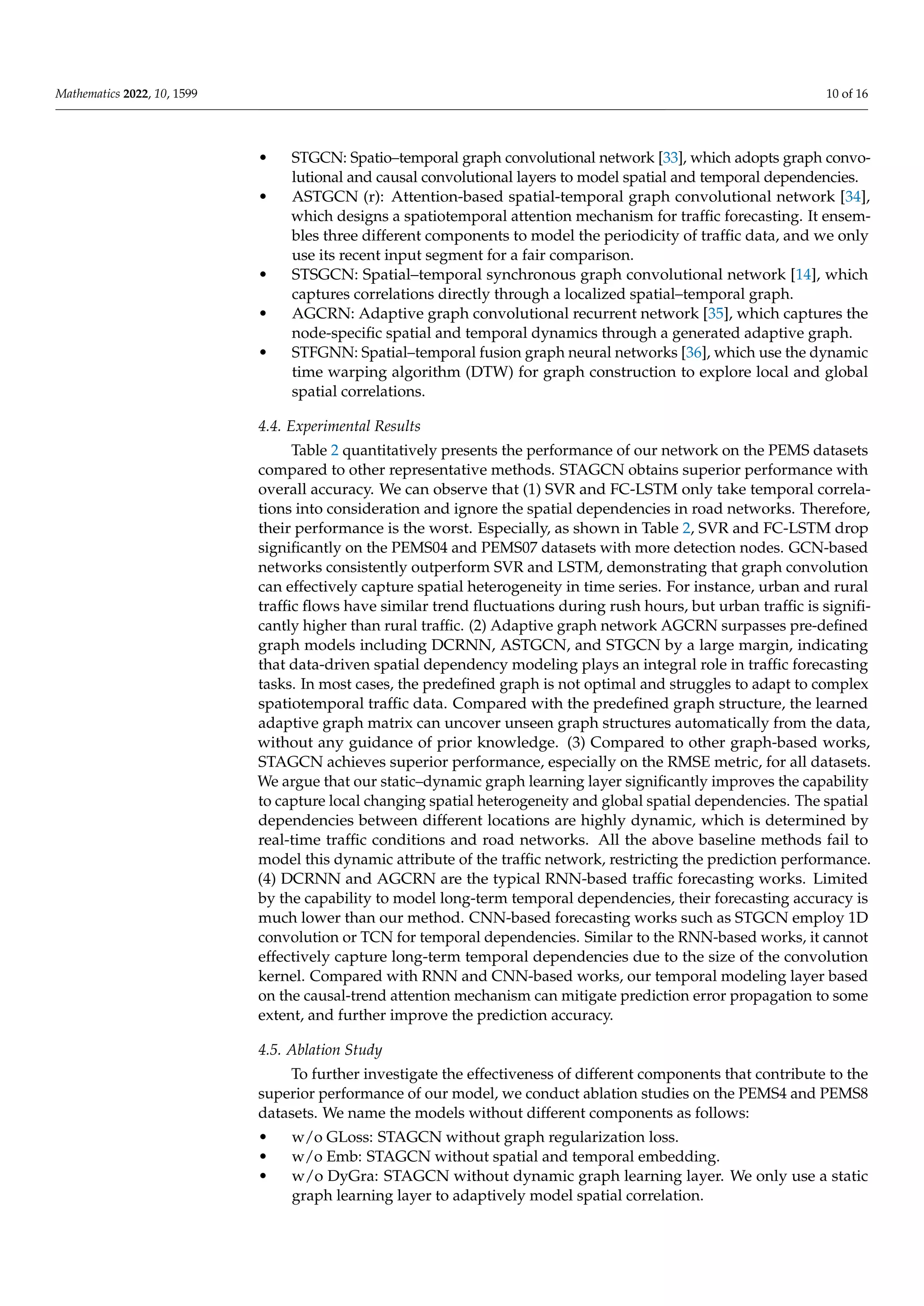 Mathematics 2022, 10, 1599 10 of 16
• STGCN: Spatio–temporal graph convolutional network [33], which adopts graph convo-
lutional and causal convolutional layers to model spatial and temporal dependencies.
• ASTGCN (r): Attention-based spatial-temporal graph convolutional network [34],
which designs a spatiotemporal attention mechanism for traffic forecasting. It ensem-
bles three different components to model the periodicity of traffic data, and we only
use its recent input segment for a fair comparison.
• STSGCN: Spatial–temporal synchronous graph convolutional network [14], which
captures correlations directly through a localized spatial–temporal graph.
• AGCRN: Adaptive graph convolutional recurrent network [35], which captures the
node-specific spatial and temporal dynamics through a generated adaptive graph.
• STFGNN: Spatial–temporal fusion graph neural networks [36], which use the dynamic
time warping algorithm (DTW) for graph construction to explore local and global
spatial correlations.
4.4. Experimental Results
Table 2 quantitatively presents the performance of our network on the PEMS datasets
compared to other representative methods. STAGCN obtains superior performance with
overall accuracy. We can observe that (1) SVR and FC-LSTM only take temporal correla-
tions into consideration and ignore the spatial dependencies in road networks. Therefore,
their performance is the worst. Especially, as shown in Table 2, SVR and FC-LSTM drop
significantly on the PEMS04 and PEMS07 datasets with more detection nodes. GCN-based
networks consistently outperform SVR and LSTM, demonstrating that graph convolution
can effectively capture spatial heterogeneity in time series. For instance, urban and rural
traffic flows have similar trend fluctuations during rush hours, but urban traffic is signifi-
cantly higher than rural traffic. (2) Adaptive graph network AGCRN surpasses pre-defined
graph models including DCRNN, ASTGCN, and STGCN by a large margin, indicating
that data-driven spatial dependency modeling plays an integral role in traffic forecasting
tasks. In most cases, the predefined graph is not optimal and struggles to adapt to complex
spatiotemporal traffic data. Compared with the predefined graph structure, the learned
adaptive graph matrix can uncover unseen graph structures automatically from the data,
without any guidance of prior knowledge. (3) Compared to other graph-based works,
STAGCN achieves superior performance, especially on the RMSE metric, for all datasets.
We argue that our static–dynamic graph learning layer significantly improves the capability
to capture local changing spatial heterogeneity and global spatial dependencies. The spatial
dependencies between different locations are highly dynamic, which is determined by
real-time traffic conditions and road networks. All the above baseline methods fail to
model this dynamic attribute of the traffic network, restricting the prediction performance.
(4) DCRNN and AGCRN are the typical RNN-based traffic forecasting works. Limited
by the capability to model long-term temporal dependencies, their forecasting accuracy is
much lower than our method. CNN-based forecasting works such as STGCN employ 1D
convolution or TCN for temporal dependencies. Similar to the RNN-based works, it cannot
effectively capture long-term temporal dependencies due to the size of the convolution
kernel. Compared with RNN and CNN-based works, our temporal modeling layer based
on the causal-trend attention mechanism can mitigate prediction error propagation to some
extent, and further improve the prediction accuracy.
4.5. Ablation Study
To further investigate the effectiveness of different components that contribute to the
superior performance of our model, we conduct ablation studies on the PEMS4 and PEMS8
datasets. We name the models without different components as follows:
• w/o GLoss: STAGCN without graph regularization loss.
• w/o Emb: STAGCN without spatial and temporal embedding.
• w/o DyGra: STAGCN without dynamic graph learning layer. We only use a static
graph learning layer to adaptively model spatial correlation.
 