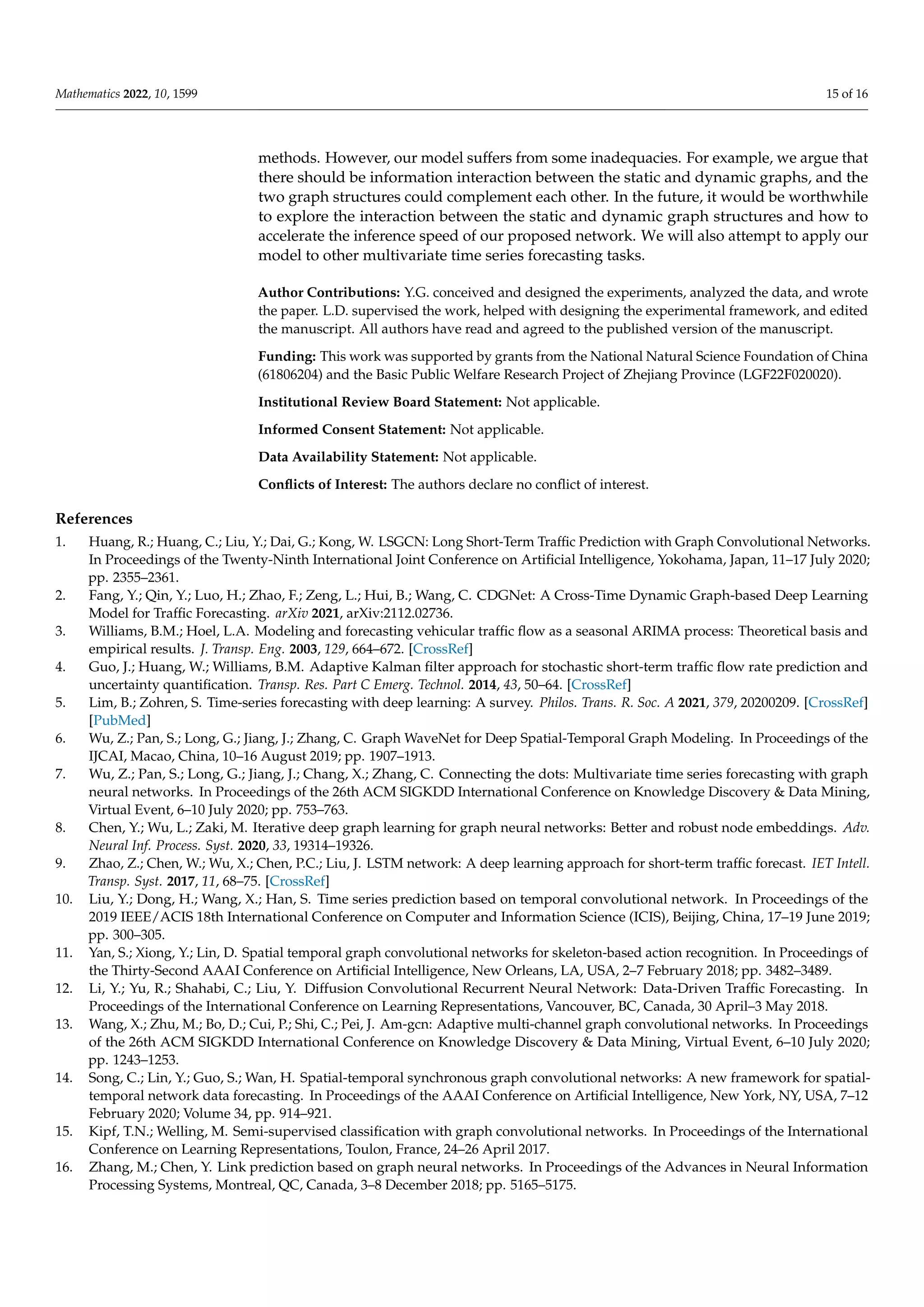 Mathematics 2022, 10, 1599 15 of 16
methods. However, our model suffers from some inadequacies. For example, we argue that
there should be information interaction between the static and dynamic graphs, and the
two graph structures could complement each other. In the future, it would be worthwhile
to explore the interaction between the static and dynamic graph structures and how to
accelerate the inference speed of our proposed network. We will also attempt to apply our
model to other multivariate time series forecasting tasks.
Author Contributions: Y.G. conceived and designed the experiments, analyzed the data, and wrote
the paper. L.D. supervised the work, helped with designing the experimental framework, and edited
the manuscript. All authors have read and agreed to the published version of the manuscript.
Funding: This work was supported by grants from the National Natural Science Foundation of China
(61806204) and the Basic Public Welfare Research Project of Zhejiang Province (LGF22F020020).
Institutional Review Board Statement: Not applicable.
Informed Consent Statement: Not applicable.
Data Availability Statement: Not applicable.
Conflicts of Interest: The authors declare no conflict of interest.
References
1. Huang, R.; Huang, C.; Liu, Y.; Dai, G.; Kong, W. LSGCN: Long Short-Term Traffic Prediction with Graph Convolutional Networks.
In Proceedings of the Twenty-Ninth International Joint Conference on Artificial Intelligence, Yokohama, Japan, 11–17 July 2020;
pp. 2355–2361.
2. Fang, Y.; Qin, Y.; Luo, H.; Zhao, F.; Zeng, L.; Hui, B.; Wang, C. CDGNet: A Cross-Time Dynamic Graph-based Deep Learning
Model for Traffic Forecasting. arXiv 2021, arXiv:2112.02736.
3. Williams, B.M.; Hoel, L.A. Modeling and forecasting vehicular traffic flow as a seasonal ARIMA process: Theoretical basis and
empirical results. J. Transp. Eng. 2003, 129, 664–672. [CrossRef]
4. Guo, J.; Huang, W.; Williams, B.M. Adaptive Kalman filter approach for stochastic short-term traffic flow rate prediction and
uncertainty quantification. Transp. Res. Part C Emerg. Technol. 2014, 43, 50–64. [CrossRef]
5. Lim, B.; Zohren, S. Time-series forecasting with deep learning: A survey. Philos. Trans. R. Soc. A 2021, 379, 20200209. [CrossRef]
[PubMed]
6. Wu, Z.; Pan, S.; Long, G.; Jiang, J.; Zhang, C. Graph WaveNet for Deep Spatial-Temporal Graph Modeling. In Proceedings of the
IJCAI, Macao, China, 10–16 August 2019; pp. 1907–1913.
7. Wu, Z.; Pan, S.; Long, G.; Jiang, J.; Chang, X.; Zhang, C. Connecting the dots: Multivariate time series forecasting with graph
neural networks. In Proceedings of the 26th ACM SIGKDD International Conference on Knowledge Discovery  Data Mining,
Virtual Event, 6–10 July 2020; pp. 753–763.
8. Chen, Y.; Wu, L.; Zaki, M. Iterative deep graph learning for graph neural networks: Better and robust node embeddings. Adv.
Neural Inf. Process. Syst. 2020, 33, 19314–19326.
9. Zhao, Z.; Chen, W.; Wu, X.; Chen, P.C.; Liu, J. LSTM network: A deep learning approach for short-term traffic forecast. IET Intell.
Transp. Syst. 2017, 11, 68–75. [CrossRef]
10. Liu, Y.; Dong, H.; Wang, X.; Han, S. Time series prediction based on temporal convolutional network. In Proceedings of the
2019 IEEE/ACIS 18th International Conference on Computer and Information Science (ICIS), Beijing, China, 17–19 June 2019;
pp. 300–305.
11. Yan, S.; Xiong, Y.; Lin, D. Spatial temporal graph convolutional networks for skeleton-based action recognition. In Proceedings of
the Thirty-Second AAAI Conference on Artificial Intelligence, New Orleans, LA, USA, 2–7 February 2018; pp. 3482–3489.
12. Li, Y.; Yu, R.; Shahabi, C.; Liu, Y. Diffusion Convolutional Recurrent Neural Network: Data-Driven Traffic Forecasting. In
Proceedings of the International Conference on Learning Representations, Vancouver, BC, Canada, 30 April–3 May 2018.
13. Wang, X.; Zhu, M.; Bo, D.; Cui, P.; Shi, C.; Pei, J. Am-gcn: Adaptive multi-channel graph convolutional networks. In Proceedings
of the 26th ACM SIGKDD International Conference on Knowledge Discovery  Data Mining, Virtual Event, 6–10 July 2020;
pp. 1243–1253.
14. Song, C.; Lin, Y.; Guo, S.; Wan, H. Spatial-temporal synchronous graph convolutional networks: A new framework for spatial-
temporal network data forecasting. In Proceedings of the AAAI Conference on Artificial Intelligence, New York, NY, USA, 7–12
February 2020; Volume 34, pp. 914–921.
15. Kipf, T.N.; Welling, M. Semi-supervised classification with graph convolutional networks. In Proceedings of the International
Conference on Learning Representations, Toulon, France, 24–26 April 2017.
16. Zhang, M.; Chen, Y. Link prediction based on graph neural networks. In Proceedings of the Advances in Neural Information
Processing Systems, Montreal, QC, Canada, 3–8 December 2018; pp. 5165–5175.
 