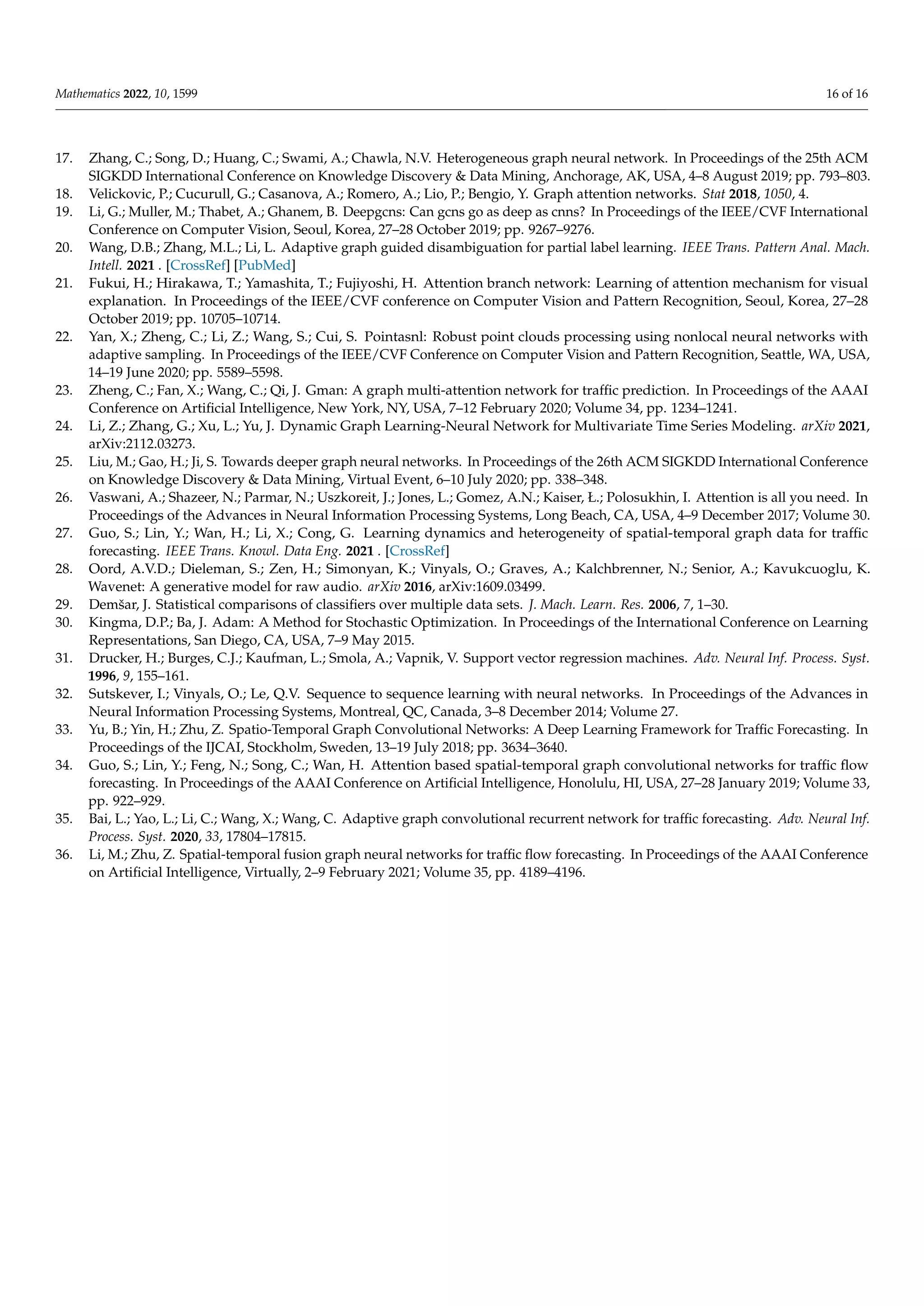 Mathematics 2022, 10, 1599 16 of 16
17. Zhang, C.; Song, D.; Huang, C.; Swami, A.; Chawla, N.V. Heterogeneous graph neural network. In Proceedings of the 25th ACM
SIGKDD International Conference on Knowledge Discovery  Data Mining, Anchorage, AK, USA, 4–8 August 2019; pp. 793–803.
18. Velickovic, P.; Cucurull, G.; Casanova, A.; Romero, A.; Lio, P.; Bengio, Y. Graph attention networks. Stat 2018, 1050, 4.
19. Li, G.; Muller, M.; Thabet, A.; Ghanem, B. Deepgcns: Can gcns go as deep as cnns? In Proceedings of the IEEE/CVF International
Conference on Computer Vision, Seoul, Korea, 27–28 October 2019; pp. 9267–9276.
20. Wang, D.B.; Zhang, M.L.; Li, L. Adaptive graph guided disambiguation for partial label learning. IEEE Trans. Pattern Anal. Mach.
Intell. 2021 . [CrossRef] [PubMed]
21. Fukui, H.; Hirakawa, T.; Yamashita, T.; Fujiyoshi, H. Attention branch network: Learning of attention mechanism for visual
explanation. In Proceedings of the IEEE/CVF conference on Computer Vision and Pattern Recognition, Seoul, Korea, 27–28
October 2019; pp. 10705–10714.
22. Yan, X.; Zheng, C.; Li, Z.; Wang, S.; Cui, S. Pointasnl: Robust point clouds processing using nonlocal neural networks with
adaptive sampling. In Proceedings of the IEEE/CVF Conference on Computer Vision and Pattern Recognition, Seattle, WA, USA,
14–19 June 2020; pp. 5589–5598.
23. Zheng, C.; Fan, X.; Wang, C.; Qi, J. Gman: A graph multi-attention network for traffic prediction. In Proceedings of the AAAI
Conference on Artificial Intelligence, New York, NY, USA, 7–12 February 2020; Volume 34, pp. 1234–1241.
24. Li, Z.; Zhang, G.; Xu, L.; Yu, J. Dynamic Graph Learning-Neural Network for Multivariate Time Series Modeling. arXiv 2021,
arXiv:2112.03273.
25. Liu, M.; Gao, H.; Ji, S. Towards deeper graph neural networks. In Proceedings of the 26th ACM SIGKDD International Conference
on Knowledge Discovery  Data Mining, Virtual Event, 6–10 July 2020; pp. 338–348.
26. Vaswani, A.; Shazeer, N.; Parmar, N.; Uszkoreit, J.; Jones, L.; Gomez, A.N.; Kaiser, Ł.; Polosukhin, I. Attention is all you need. In
Proceedings of the Advances in Neural Information Processing Systems, Long Beach, CA, USA, 4–9 December 2017; Volume 30.
27. Guo, S.; Lin, Y.; Wan, H.; Li, X.; Cong, G. Learning dynamics and heterogeneity of spatial-temporal graph data for traffic
forecasting. IEEE Trans. Knowl. Data Eng. 2021 . [CrossRef]
28. Oord, A.V.D.; Dieleman, S.; Zen, H.; Simonyan, K.; Vinyals, O.; Graves, A.; Kalchbrenner, N.; Senior, A.; Kavukcuoglu, K.
Wavenet: A generative model for raw audio. arXiv 2016, arXiv:1609.03499.
29. Demšar, J. Statistical comparisons of classifiers over multiple data sets. J. Mach. Learn. Res. 2006, 7, 1–30.
30. Kingma, D.P.; Ba, J. Adam: A Method for Stochastic Optimization. In Proceedings of the International Conference on Learning
Representations, San Diego, CA, USA, 7–9 May 2015.
31. Drucker, H.; Burges, C.J.; Kaufman, L.; Smola, A.; Vapnik, V. Support vector regression machines. Adv. Neural Inf. Process. Syst.
1996, 9, 155–161.
32. Sutskever, I.; Vinyals, O.; Le, Q.V. Sequence to sequence learning with neural networks. In Proceedings of the Advances in
Neural Information Processing Systems, Montreal, QC, Canada, 3–8 December 2014; Volume 27.
33. Yu, B.; Yin, H.; Zhu, Z. Spatio-Temporal Graph Convolutional Networks: A Deep Learning Framework for Traffic Forecasting. In
Proceedings of the IJCAI, Stockholm, Sweden, 13–19 July 2018; pp. 3634–3640.
34. Guo, S.; Lin, Y.; Feng, N.; Song, C.; Wan, H. Attention based spatial-temporal graph convolutional networks for traffic flow
forecasting. In Proceedings of the AAAI Conference on Artificial Intelligence, Honolulu, HI, USA, 27–28 January 2019; Volume 33,
pp. 922–929.
35. Bai, L.; Yao, L.; Li, C.; Wang, X.; Wang, C. Adaptive graph convolutional recurrent network for traffic forecasting. Adv. Neural Inf.
Process. Syst. 2020, 33, 17804–17815.
36. Li, M.; Zhu, Z. Spatial-temporal fusion graph neural networks for traffic flow forecasting. In Proceedings of the AAAI Conference
on Artificial Intelligence, Virtually, 2–9 February 2021; Volume 35, pp. 4189–4196.
 