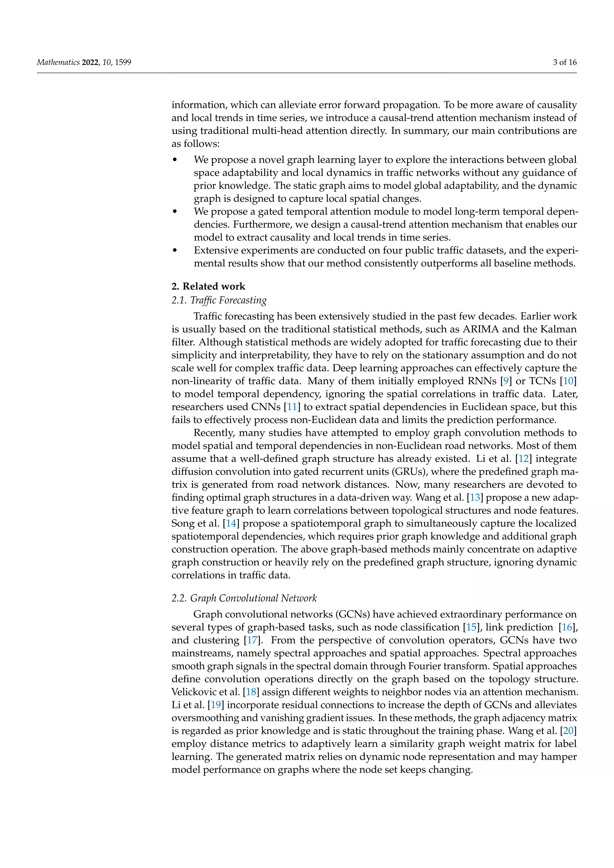 Mathematics 2022, 10, 1599 3 of 16
information, which can alleviate error forward propagation. To be more aware of causality
and local trends in time series, we introduce a causal-trend attention mechanism instead of
using traditional multi-head attention directly. In summary, our main contributions are
as follows:
• We propose a novel graph learning layer to explore the interactions between global
space adaptability and local dynamics in traffic networks without any guidance of
prior knowledge. The static graph aims to model global adaptability, and the dynamic
graph is designed to capture local spatial changes.
• We propose a gated temporal attention module to model long-term temporal depen-
dencies. Furthermore, we design a causal-trend attention mechanism that enables our
model to extract causality and local trends in time series.
• Extensive experiments are conducted on four public traffic datasets, and the experi-
mental results show that our method consistently outperforms all baseline methods.
2. Related work
2.1. Traffic Forecasting
Traffic forecasting has been extensively studied in the past few decades. Earlier work
is usually based on the traditional statistical methods, such as ARIMA and the Kalman
filter. Although statistical methods are widely adopted for traffic forecasting due to their
simplicity and interpretability, they have to rely on the stationary assumption and do not
scale well for complex traffic data. Deep learning approaches can effectively capture the
non-linearity of traffic data. Many of them initially employed RNNs [9] or TCNs [10]
to model temporal dependency, ignoring the spatial correlations in traffic data. Later,
researchers used CNNs [11] to extract spatial dependencies in Euclidean space, but this
fails to effectively process non-Euclidean data and limits the prediction performance.
Recently, many studies have attempted to employ graph convolution methods to
model spatial and temporal dependencies in non-Euclidean road networks. Most of them
assume that a well-defined graph structure has already existed. Li et al. [12] integrate
diffusion convolution into gated recurrent units (GRUs), where the predefined graph ma-
trix is generated from road network distances. Now, many researchers are devoted to
finding optimal graph structures in a data-driven way. Wang et al. [13] propose a new adap-
tive feature graph to learn correlations between topological structures and node features.
Song et al. [14] propose a spatiotemporal graph to simultaneously capture the localized
spatiotemporal dependencies, which requires prior graph knowledge and additional graph
construction operation. The above graph-based methods mainly concentrate on adaptive
graph construction or heavily rely on the predefined graph structure, ignoring dynamic
correlations in traffic data.
2.2. Graph Convolutional Network
Graph convolutional networks (GCNs) have achieved extraordinary performance on
several types of graph-based tasks, such as node classification [15], link prediction [16],
and clustering [17]. From the perspective of convolution operators, GCNs have two
mainstreams, namely spectral approaches and spatial approaches. Spectral approaches
smooth graph signals in the spectral domain through Fourier transform. Spatial approaches
define convolution operations directly on the graph based on the topology structure.
Velickovic et al. [18] assign different weights to neighbor nodes via an attention mechanism.
Li et al. [19] incorporate residual connections to increase the depth of GCNs and alleviates
oversmoothing and vanishing gradient issues. In these methods, the graph adjacency matrix
is regarded as prior knowledge and is static throughout the training phase. Wang et al. [20]
employ distance metrics to adaptively learn a similarity graph weight matrix for label
learning. The generated matrix relies on dynamic node representation and may hamper
model performance on graphs where the node set keeps changing.
 
