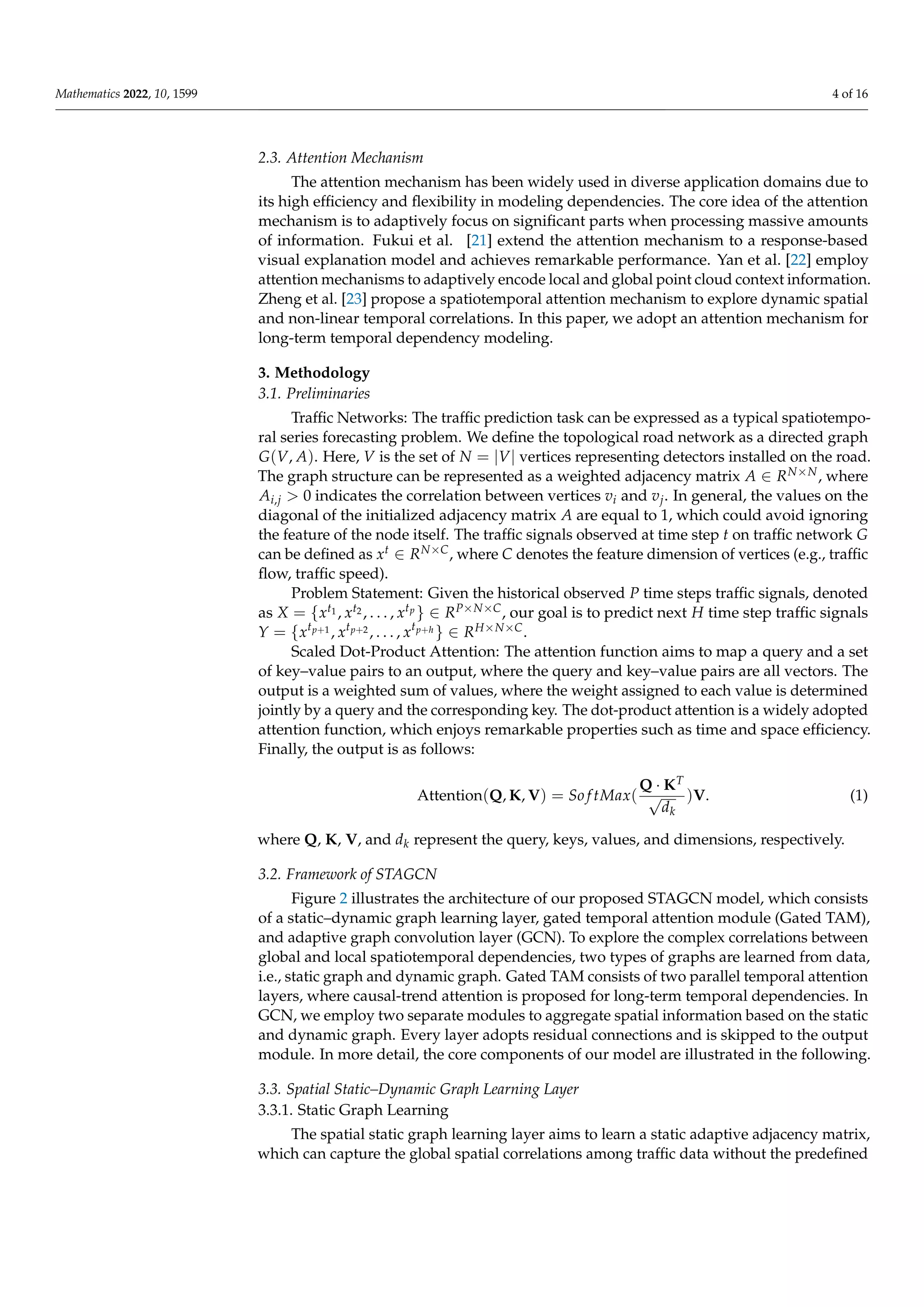 Mathematics 2022, 10, 1599 4 of 16
2.3. Attention Mechanism
The attention mechanism has been widely used in diverse application domains due to
its high efficiency and flexibility in modeling dependencies. The core idea of the attention
mechanism is to adaptively focus on significant parts when processing massive amounts
of information. Fukui et al. [21] extend the attention mechanism to a response-based
visual explanation model and achieves remarkable performance. Yan et al. [22] employ
attention mechanisms to adaptively encode local and global point cloud context information.
Zheng et al. [23] propose a spatiotemporal attention mechanism to explore dynamic spatial
and non-linear temporal correlations. In this paper, we adopt an attention mechanism for
long-term temporal dependency modeling.
3. Methodology
3.1. Preliminaries
Traffic Networks: The traffic prediction task can be expressed as a typical spatiotempo-
ral series forecasting problem. We define the topological road network as a directed graph
G(V, A). Here, V is the set of N = |V| vertices representing detectors installed on the road.
The graph structure can be represented as a weighted adjacency matrix A ∈ RN×N, where
Ai,j  0 indicates the correlation between vertices vi and vj. In general, the values on the
diagonal of the initialized adjacency matrix A are equal to 1, which could avoid ignoring
the feature of the node itself. The traffic signals observed at time step t on traffic network G
can be defined as xt ∈ RN×C, where C denotes the feature dimension of vertices (e.g., traffic
flow, traffic speed).
Problem Statement: Given the historical observed P time steps traffic signals, denoted
as X = {xt1 , xt2 , . . . , xtp } ∈ RP×N×C, our goal is to predict next H time step traffic signals
Y = {xtp+1 , xtp+2 , . . . , xtp+h } ∈ RH×N×C.
Scaled Dot-Product Attention: The attention function aims to map a query and a set
of key–value pairs to an output, where the query and key–value pairs are all vectors. The
output is a weighted sum of values, where the weight assigned to each value is determined
jointly by a query and the corresponding key. The dot-product attention is a widely adopted
attention function, which enjoys remarkable properties such as time and space efficiency.
Finally, the output is as follows:
Attention(Q, K, V) = So f tMax(
Q · KT
√
dk
)V. (1)
where Q, K, V, and dk represent the query, keys, values, and dimensions, respectively.
3.2. Framework of STAGCN
Figure 2 illustrates the architecture of our proposed STAGCN model, which consists
of a static–dynamic graph learning layer, gated temporal attention module (Gated TAM),
and adaptive graph convolution layer (GCN). To explore the complex correlations between
global and local spatiotemporal dependencies, two types of graphs are learned from data,
i.e., static graph and dynamic graph. Gated TAM consists of two parallel temporal attention
layers, where causal-trend attention is proposed for long-term temporal dependencies. In
GCN, we employ two separate modules to aggregate spatial information based on the static
and dynamic graph. Every layer adopts residual connections and is skipped to the output
module. In more detail, the core components of our model are illustrated in the following.
3.3. Spatial Static–Dynamic Graph Learning Layer
3.3.1. Static Graph Learning
The spatial static graph learning layer aims to learn a static adaptive adjacency matrix,
which can capture the global spatial correlations among traffic data without the predefined
 