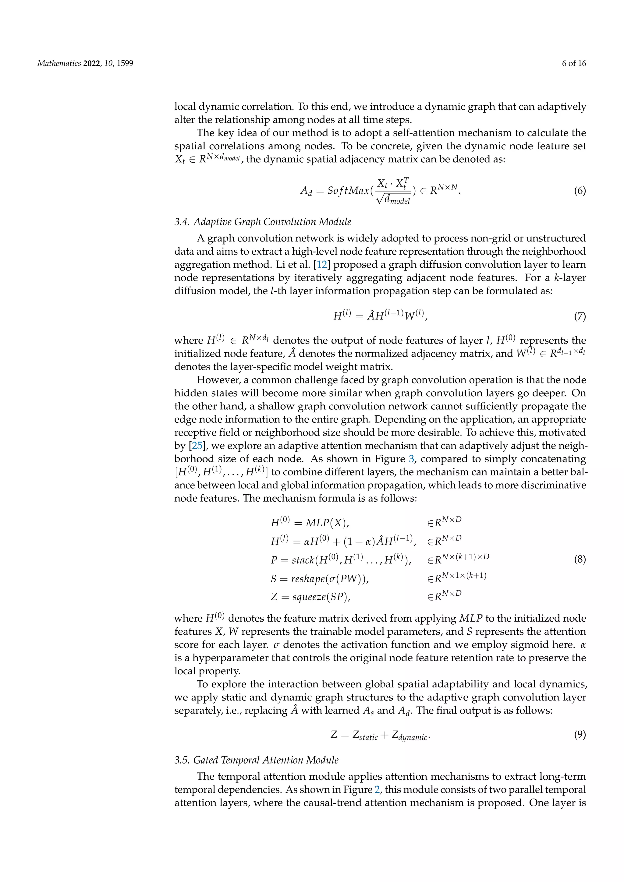 Mathematics 2022, 10, 1599 6 of 16
local dynamic correlation. To this end, we introduce a dynamic graph that can adaptively
alter the relationship among nodes at all time steps.
The key idea of our method is to adopt a self-attention mechanism to calculate the
spatial correlations among nodes. To be concrete, given the dynamic node feature set
Xt ∈ RN×dmodel , the dynamic spatial adjacency matrix can be denoted as:
Ad = So f tMax(
Xt · XT
t
√
dmodel
) ∈ RN×N
. (6)
3.4. Adaptive Graph Convolution Module
A graph convolution network is widely adopted to process non-grid or unstructured
data and aims to extract a high-level node feature representation through the neighborhood
aggregation method. Li et al. [12] proposed a graph diffusion convolution layer to learn
node representations by iteratively aggregating adjacent node features. For a k-layer
diffusion model, the l-th layer information propagation step can be formulated as:
H(l)
= ÂH(l−1)
W(l)
, (7)
where H(l) ∈ RN×dl denotes the output of node features of layer l, H(0) represents the
initialized node feature, Â denotes the normalized adjacency matrix, and W(l) ∈ Rdl−1×dl
denotes the layer-specific model weight matrix.
However, a common challenge faced by graph convolution operation is that the node
hidden states will become more similar when graph convolution layers go deeper. On
the other hand, a shallow graph convolution network cannot sufficiently propagate the
edge node information to the entire graph. Depending on the application, an appropriate
receptive field or neighborhood size should be more desirable. To achieve this, motivated
by [25], we explore an adaptive attention mechanism that can adaptively adjust the neigh-
borhood size of each node. As shown in Figure 3, compared to simply concatenating
[H(0), H(1), . . . , H(k)] to combine different layers, the mechanism can maintain a better bal-
ance between local and global information propagation, which leads to more discriminative
node features. The mechanism formula is as follows:
H(0)
= MLP(X), ∈RN×D
H(l)
= αH(0)
+ (1 − α)ÂH(l−1)
, ∈RN×D
P = stack(H(0)
, H(1)
. . . , H(k)
), ∈RN×(k+1)×D
S = reshape(σ(PW)), ∈RN×1×(k+1)
Z = squeeze(SP), ∈RN×D
(8)
where H(0) denotes the feature matrix derived from applying MLP to the initialized node
features X, W represents the trainable model parameters, and S represents the attention
score for each layer. σ denotes the activation function and we employ sigmoid here. α
is a hyperparameter that controls the original node feature retention rate to preserve the
local property.
To explore the interaction between global spatial adaptability and local dynamics,
we apply static and dynamic graph structures to the adaptive graph convolution layer
separately, i.e., replacing Â with learned As and Ad. The final output is as follows:
Z = Zstatic + Zdynamic. (9)
3.5. Gated Temporal Attention Module
The temporal attention module applies attention mechanisms to extract long-term
temporal dependencies. As shown in Figure 2, this module consists of two parallel temporal
attention layers, where the causal-trend attention mechanism is proposed. One layer is
 