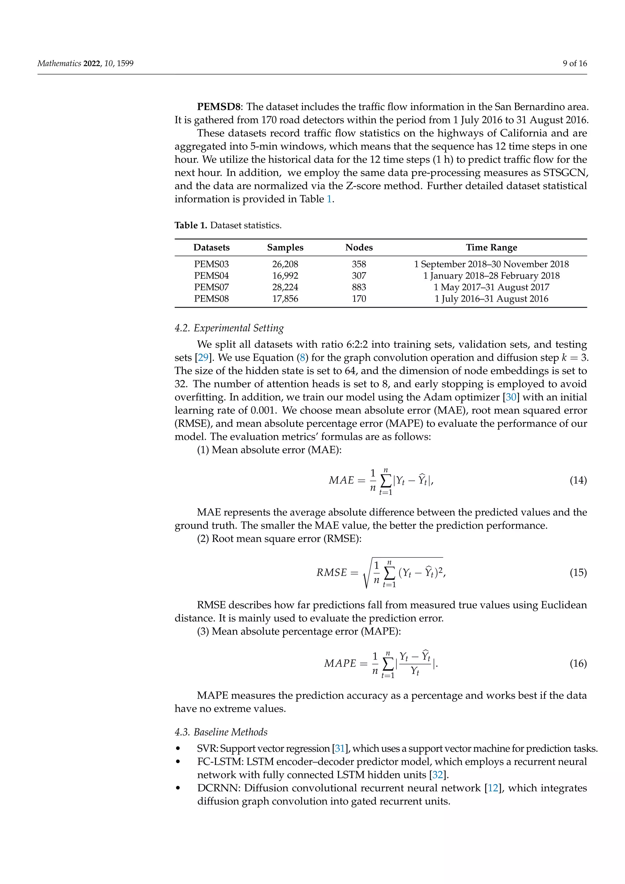 Mathematics 2022, 10, 1599 9 of 16
PEMSD8: The dataset includes the traffic flow information in the San Bernardino area.
It is gathered from 170 road detectors within the period from 1 July 2016 to 31 August 2016.
These datasets record traffic flow statistics on the highways of California and are
aggregated into 5-min windows, which means that the sequence has 12 time steps in one
hour. We utilize the historical data for the 12 time steps (1 h) to predict traffic flow for the
next hour. In addition, we employ the same data pre-processing measures as STSGCN,
and the data are normalized via the Z-score method. Further detailed dataset statistical
information is provided in Table 1.
Table 1. Dataset statistics.
Datasets Samples Nodes Time Range
PEMS03 26,208 358 1 September 2018–30 November 2018
PEMS04 16,992 307 1 January 2018–28 February 2018
PEMS07 28,224 883 1 May 2017–31 August 2017
PEMS08 17,856 170 1 July 2016–31 August 2016
4.2. Experimental Setting
We split all datasets with ratio 6:2:2 into training sets, validation sets, and testing
sets [29]. We use Equation (8) for the graph convolution operation and diffusion step k = 3.
The size of the hidden state is set to 64, and the dimension of node embeddings is set to
32. The number of attention heads is set to 8, and early stopping is employed to avoid
overfitting. In addition, we train our model using the Adam optimizer [30] with an initial
learning rate of 0.001. We choose mean absolute error (MAE), root mean squared error
(RMSE), and mean absolute percentage error (MAPE) to evaluate the performance of our
model. The evaluation metrics’ formulas are as follows:
(1) Mean absolute error (MAE):
MAE =
1
n
n
∑
t=1
|Yt − b
Yt|, (14)
MAE represents the average absolute difference between the predicted values and the
ground truth. The smaller the MAE value, the better the prediction performance.
(2) Root mean square error (RMSE):
RMSE =
s
1
n
n
∑
t=1
(Yt − b
Yt)2, (15)
RMSE describes how far predictions fall from measured true values using Euclidean
distance. It is mainly used to evaluate the prediction error.
(3) Mean absolute percentage error (MAPE):
MAPE =
1
n
n
∑
t=1
|
Yt − b
Yt
Yt
|. (16)
MAPE measures the prediction accuracy as a percentage and works best if the data
have no extreme values.
4.3. Baseline Methods
• SVR: Support vector regression [31], which uses a support vector machine for prediction tasks.
• FC-LSTM: LSTM encoder–decoder predictor model, which employs a recurrent neural
network with fully connected LSTM hidden units [32].
• DCRNN: Diffusion convolutional recurrent neural network [12], which integrates
diffusion graph convolution into gated recurrent units.
 