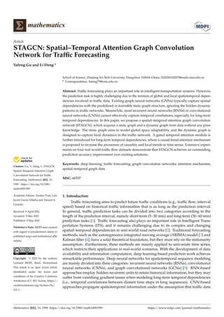 Citation: Gu, Y.; Deng, L. STAGCN:
Spatial–Temporal Attention Graph
Convolution Network for Traffic
Forecasting. Mathematics 2022, 10,
1599. https://doi.org/10.3390/
math10091599
Academic Editors: Andrea Prati, Luis
Javier García Villalba and Vincent A.
Cicirello
Received: 9 April 2022
Accepted: 5 May 2022
Published: 8 May 2022
Publisher’s Note: MDPI stays neutral
with regard to jurisdictional claims in
published maps and institutional affil-
iations.
Copyright: © 2022 by the authors.
Licensee MDPI, Basel, Switzerland.
This article is an open access article
distributed under the terms and
conditions of the Creative Commons
Attribution (CC BY) license (https://
creativecommons.org/licenses/by/
4.0/).
mathematics
Article
STAGCN: Spatial–Temporal Attention Graph Convolution
Network for Traffic Forecasting
Yafeng Gu and Li Deng *
School of Science, Zhejiang Sci-Tech University, Hangzhou 310018, China; 202020102037@mails.zstu.edu.cn
* Correspondence: lideng75@zstu.edu.cn
Abstract: Traffic forecasting plays an important role in intelligent transportation systems. However,
the prediction task is highly challenging due to the mixture of global and local spatiotemporal depen-
dencies involved in traffic data. Existing graph neural networks (GNNs) typically capture spatial
dependencies with the predefined or learnable static graph structure, ignoring the hidden dynamic
patterns in traffic networks. Meanwhile, most recurrent neural networks (RNNs) or convolutional
neural networks (CNNs) cannot effectively capture temporal correlations, especially for long-term
temporal dependencies. In this paper, we propose a spatial–temporal attention graph convolution
network (STAGCN), which acquires a static graph and a dynamic graph from data without any prior
knowledge. The static graph aims to model global space adaptability, and the dynamic graph is
designed to capture local dynamics in the traffic network. A gated temporal attention module is
further introduced for long-term temporal dependencies, where a causal-trend attention mechanism
is proposed to increase the awareness of causality and local trends in time series. Extensive experi-
ments on four real-world traffic flow datasets demonstrate that STAGCN achieves an outstanding
prediction accuracy improvement over existing solutions.
Keywords: deep learning; traffic forecasting; graph convolution networks; attention mechanism;
spatial–temporal graph data
MSC: 68T07
1. Introduction
Traffic forecasting aims to predict future traffic conditions (e.g., traffic flow, interval
speed) based on historical traffic information that is as long as the prediction interval.
In general, traffic prediction tasks can be divided into two categories according to the
length of the prediction interval, namely short-term (5~30 min) and long-term (30~60 min)
prediction tasks [1]. Traffic forecasting also plays an important role in Intelligent Trans-
portation Systems (ITS), and it remains challenging due to its complex and changing
spatial–temporal dependencies in real-world road networks [2]. Traditional forecasting
methods, such as the autoregressive integrated moving average (ARIMA) model [3] and
Kalman filter [4], have a solid theoretical foundation, but they must rely on the stationarity
assumption. Furthermore, these methods are mainly applied to univariate time series,
which restricts their applications in real-world scenarios. With the development of data
availability and information computation, deep learning-based prediction work achieves
remarkable performance. Deep neural networks for spatiotemporal sequence modeling
are mainly divided into three categories: recurrent neural networks (RNNs), convolutional
neural networks (CNNs), and graph convolutional networks (GCNs) [5]. RNN-based
approaches employ hidden recurrent units to retain historical information, but they may
suffer from vanishing gradient issues when modeling long-term temporal dependencies
(i.e., temporal correlations between distant time steps in long sequences). CNN-based
approaches propagate spatiotemporal information under the assumption that traffic data
Mathematics 2022, 10, 1599. https://doi.org/10.3390/math10091599 https://www.mdpi.com/journal/mathematics
 