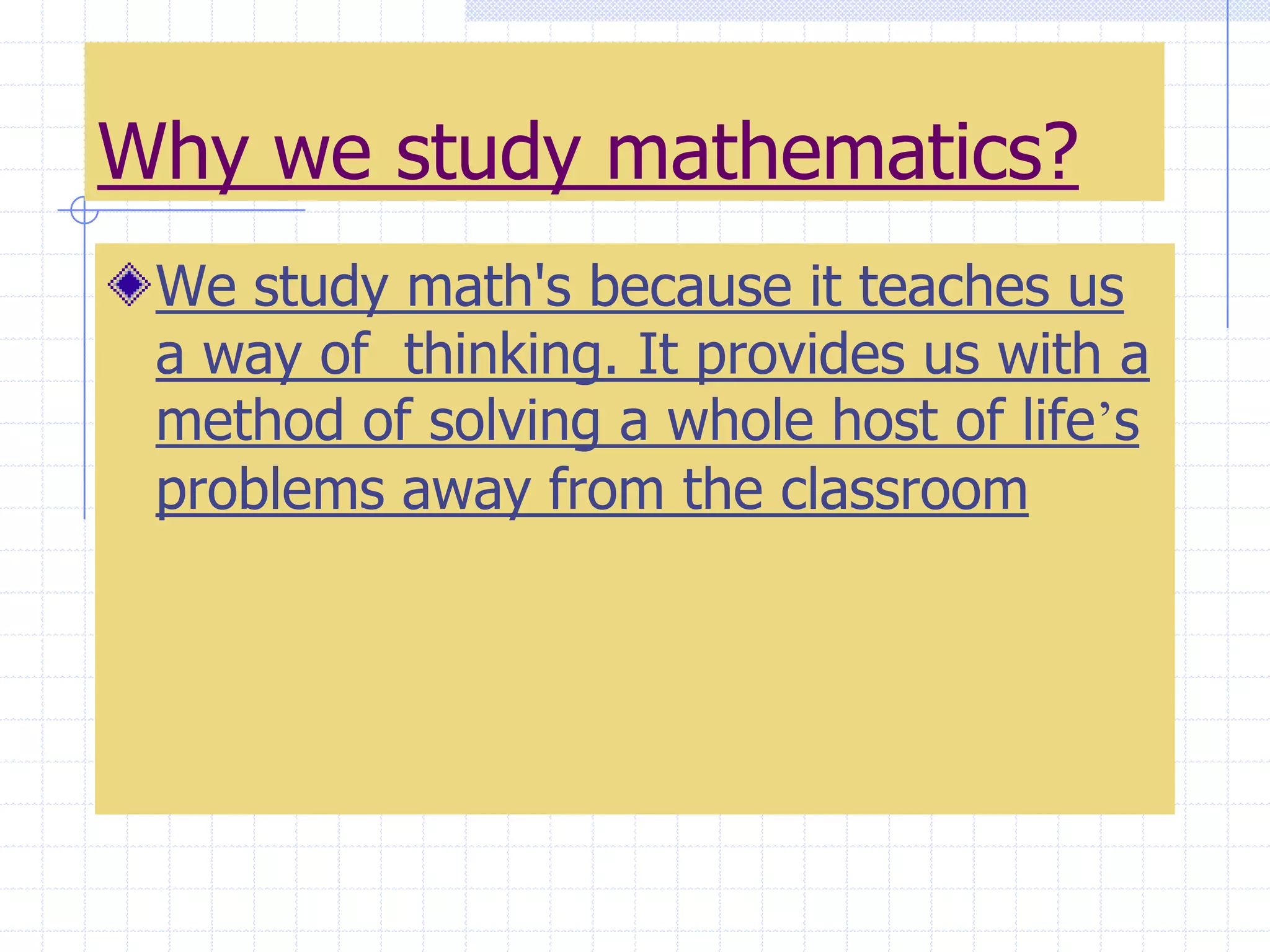 Why we study mathematics?We study math's because it teaches us a way of  thinking. It provides us with a method of solving a whole host of life’s problems away from the classroom
