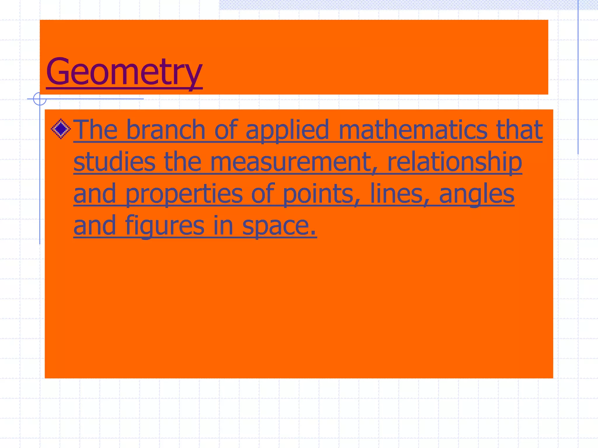 GeometryThe branch of applied mathematics that studies the measurement, relationship and properties of points, lines, angles and figures in space.