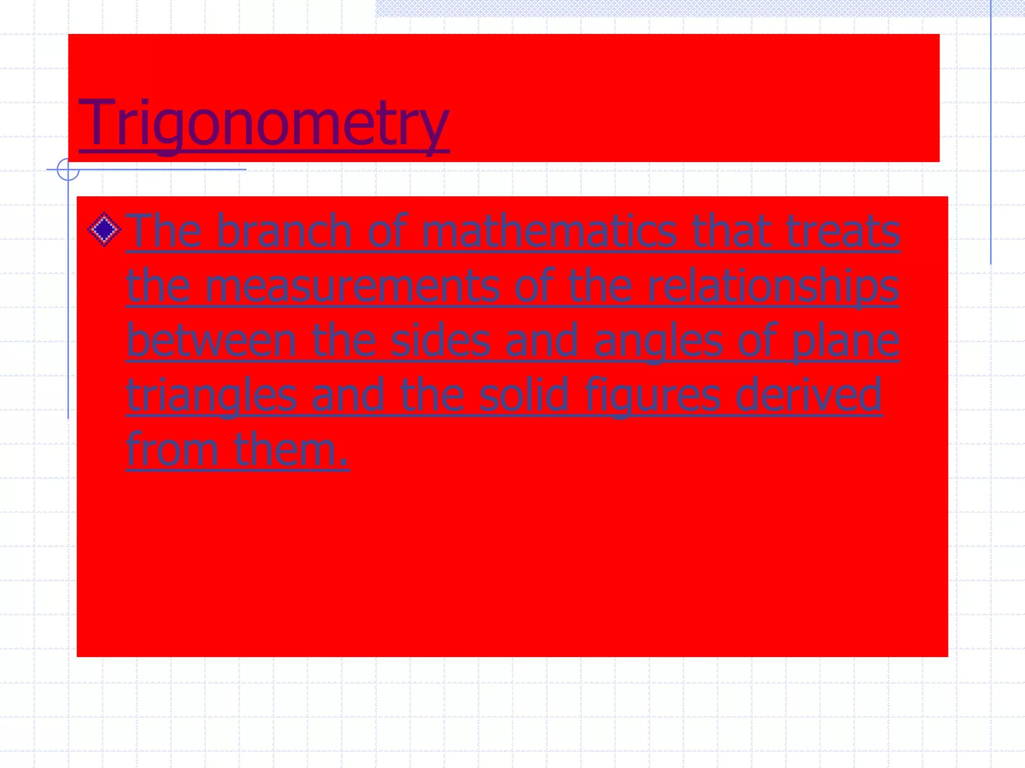 TrigonometryThe branch of mathematics that treats the measurements of the relationships between the sides and angles of plane triangles and the solid figures derived from them.  